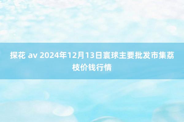 探花 av 2024年12月13日寰球主要批发市集荔枝价钱行情