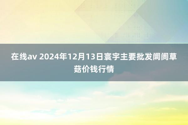 在线av 2024年12月13日寰宇主要批发阛阓草菇价钱行情