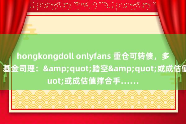 hongkongdoll onlyfans 重仓可转债，多只债基大涨！基金司理：&quot;踏空&quot;或成估值撑合手……