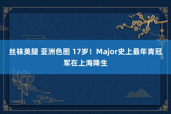 丝袜美腿 亚洲色图 17岁！Major史上最年青冠军在上海降生