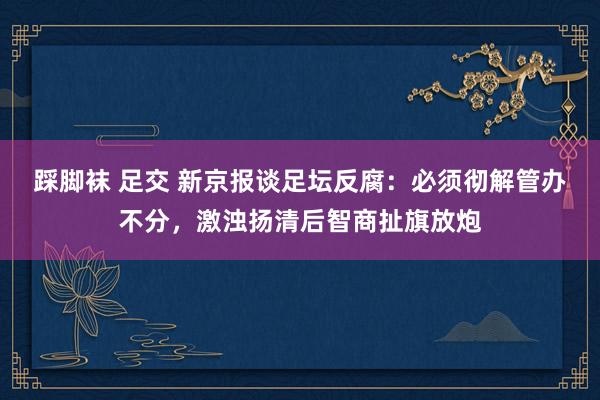 踩脚袜 足交 新京报谈足坛反腐：必须彻解管办不分，激浊扬清后智商扯旗放炮