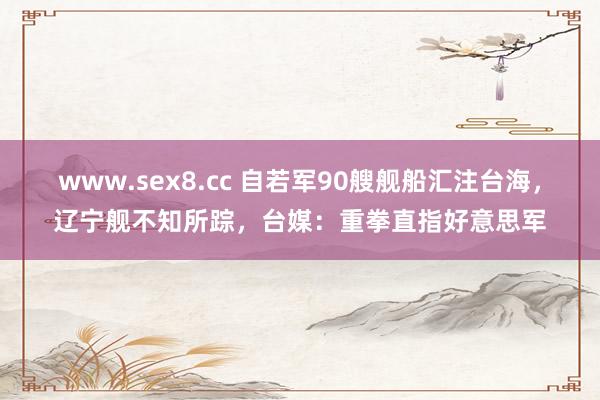 www.sex8.cc 自若军90艘舰船汇注台海，辽宁舰不知所踪，台媒：重拳直指好意思军