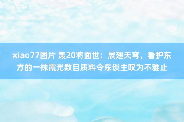 xiao77图片 轰20将面世：展翅天穹，看护东方的一抹霞光数目质料令东谈主叹为不雅止