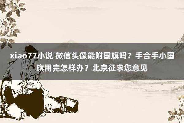 xiao77小说 微信头像能附国旗吗？手合手小国旗用完怎样办？北京征求您意见