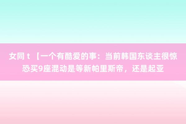 女同 t 【一个有酷爱的事：当前韩国东谈主很惊恐买9座混动是等新帕里斯帝，还是起亚