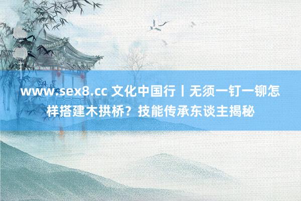 www.sex8.cc 文化中国行丨无须一钉一铆怎样搭建木拱桥？技能传承东谈主揭秘