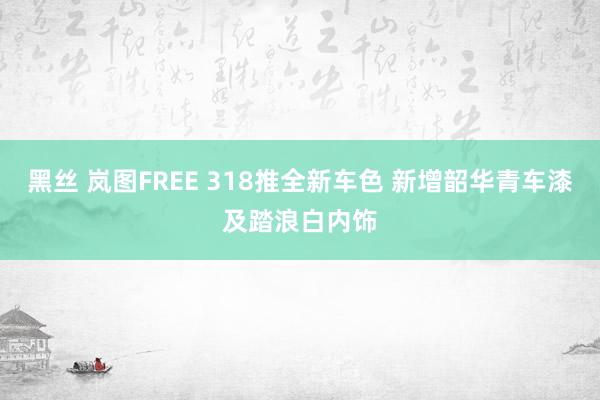 黑丝 岚图FREE 318推全新车色 新增韶华青车漆及踏浪白内饰