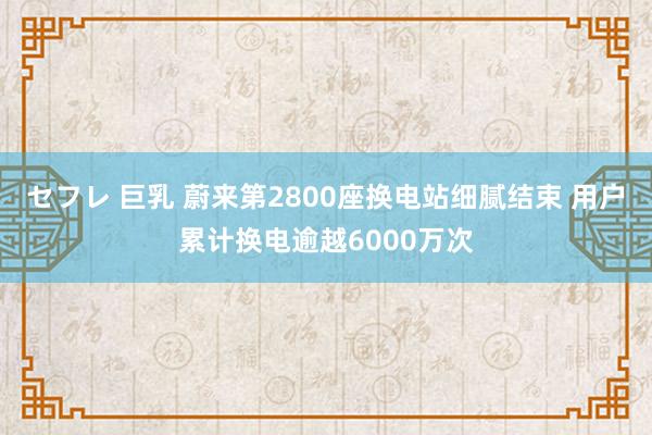 セフレ 巨乳 蔚来第2800座换电站细腻结束 用户累计换电逾越6000万次