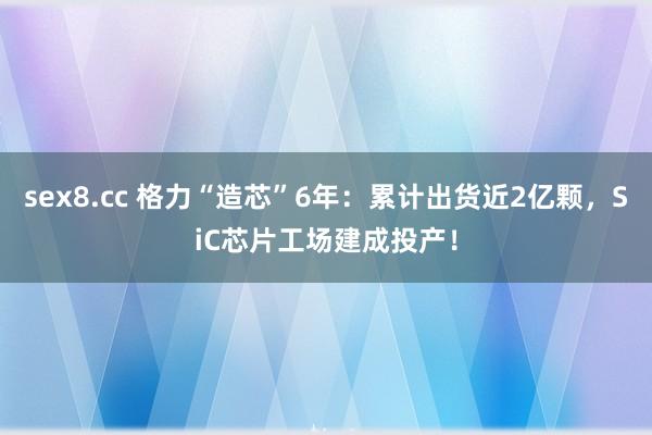 sex8.cc 格力“造芯”6年：累计出货近2亿颗，SiC芯片工场建成投产！