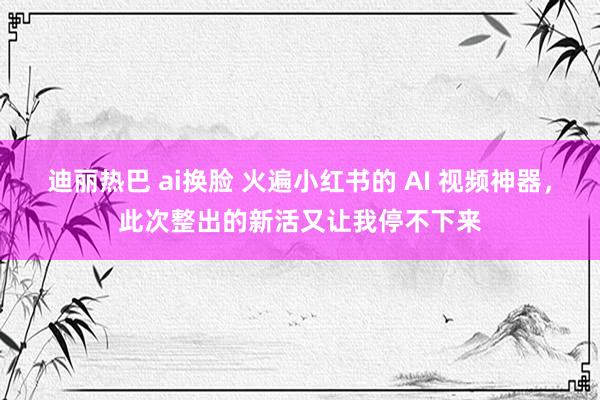 迪丽热巴 ai换脸 火遍小红书的 AI 视频神器，此次整出的新活又让我停不下来