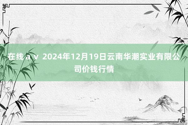 在线ａｖ 2024年12月19日云南华潮实业有限公司价钱行情