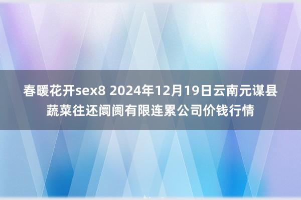 春暖花开sex8 2024年12月19日云南元谋县蔬菜往还阛阓有限连累公司价钱行情