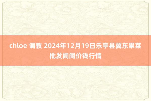 chloe 调教 2024年12月19日乐亭县冀东果菜批发阛阓价钱行情