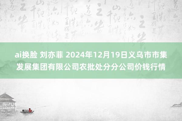 ai换脸 刘亦菲 2024年12月19日义乌市市集发展集团有限公司农批处分分公司价钱行情