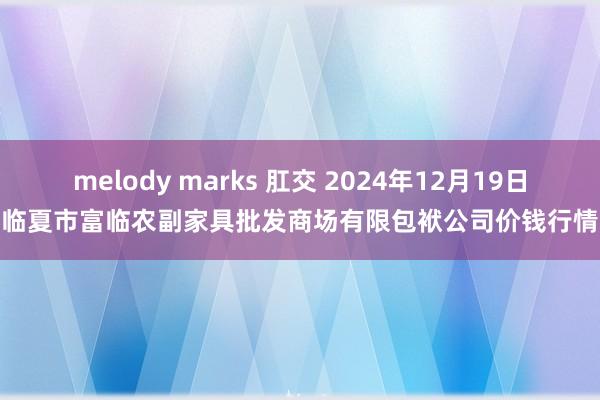 melody marks 肛交 2024年12月19日临夏市富临农副家具批发商场有限包袱公司价钱行情