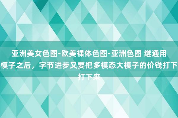 亚洲美女色图-欧美裸体色图-亚洲色图 继通用大模子之后，字节进步又要把多模态大模子的价钱打下来