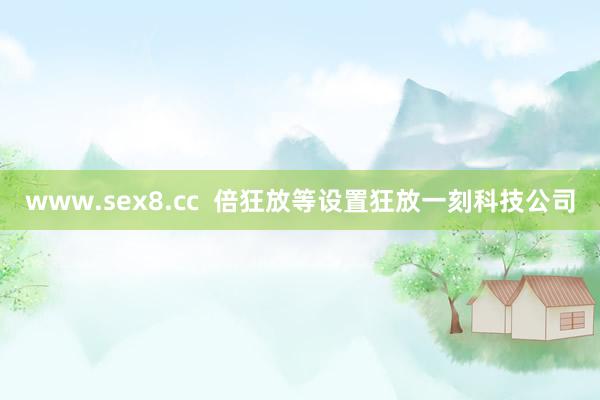 www.sex8.cc  倍狂放等设置狂放一刻科技公司