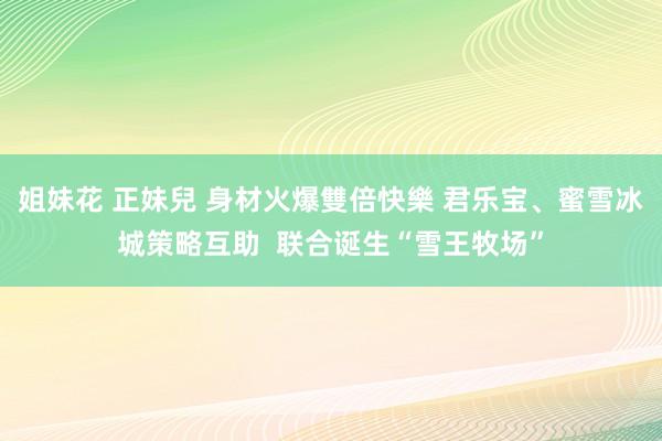 姐妹花 正妹兒 身材火爆雙倍快樂 君乐宝、蜜雪冰城策略互助  联合诞生“雪王牧场”