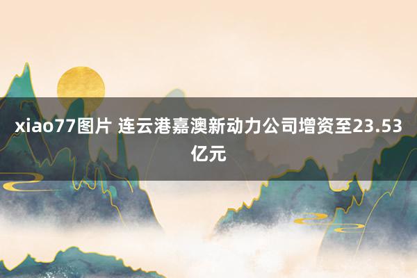 xiao77图片 连云港嘉澳新动力公司增资至23.53亿元