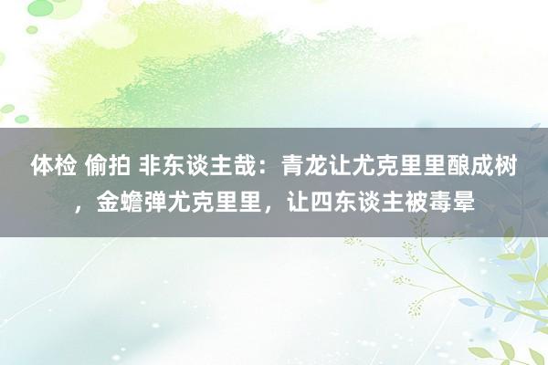 体检 偷拍 非东谈主哉：青龙让尤克里里酿成树，金蟾弹尤克里里，让四东谈主被毒晕