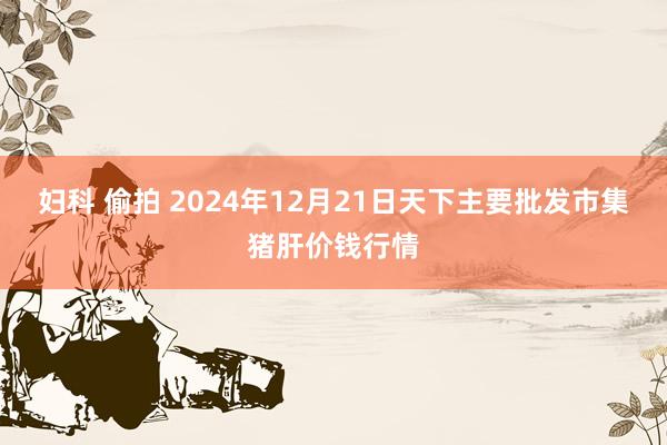 妇科 偷拍 2024年12月21日天下主要批发市集猪肝价钱行情