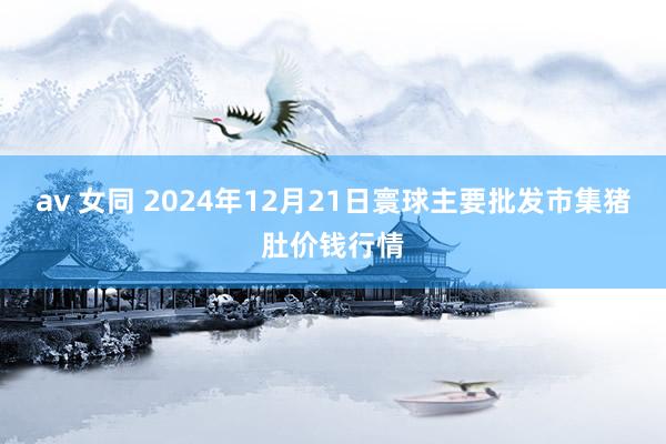 av 女同 2024年12月21日寰球主要批发市集猪肚价钱行情