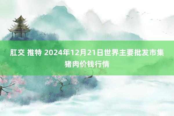 肛交 推特 2024年12月21日世界主要批发市集猪肉价钱行情