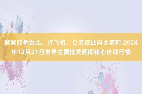 爸爸的乖女儿，打飞机，口交还让禸＃萝莉 2024年12月21日世界主要批发阛阓猪心价钱行情