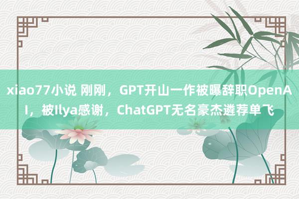 xiao77小说 刚刚，GPT开山一作被曝辞职OpenAI，被Ilya感谢，ChatGPT无名豪杰遴荐单飞