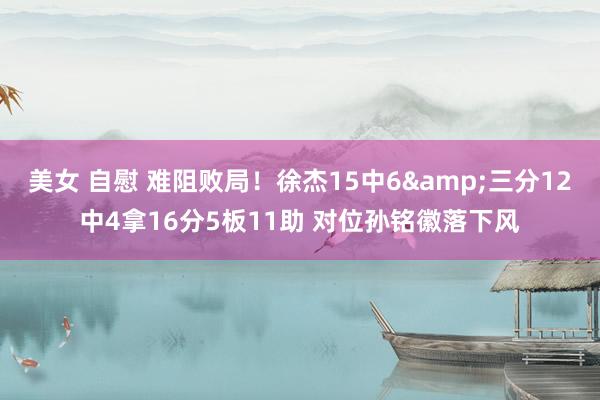 美女 自慰 难阻败局！徐杰15中6&三分12中4拿16分5板11助 对位孙铭徽落下风