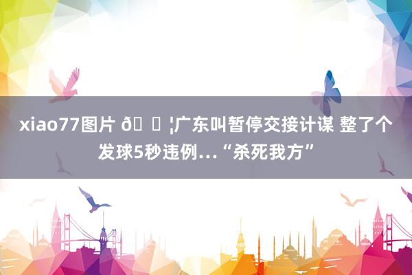 xiao77图片 😦广东叫暂停交接计谋 整了个发球5秒违例…“杀死我方”