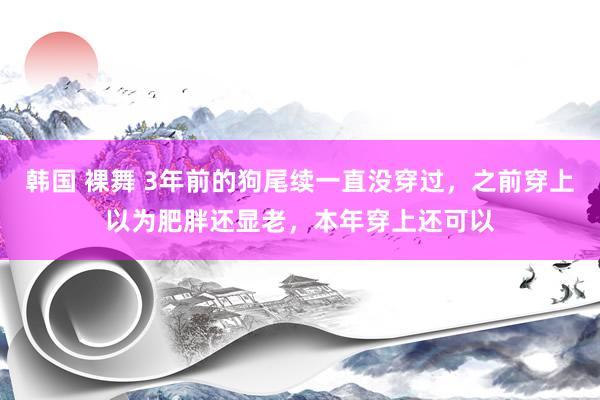 韩国 裸舞 3年前的狗尾续一直没穿过，之前穿上以为肥胖还显老，本年穿上还可以