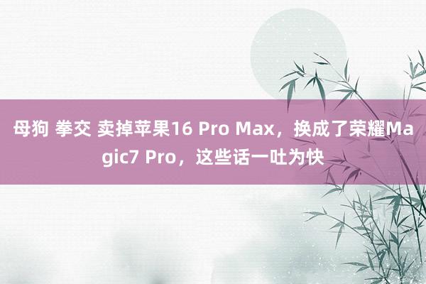 母狗 拳交 卖掉苹果16 Pro Max，换成了荣耀Magic7 Pro，这些话一吐为快