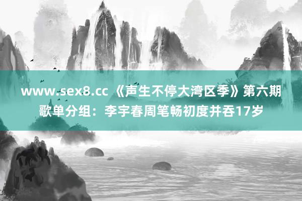 www.sex8.cc 《声生不停大湾区季》第六期歌单分组：李宇春周笔畅初度并吞17岁