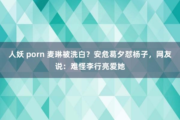 人妖 porn 麦琳被洗白？安危葛夕怼杨子，网友说：难怪李行亮爱她