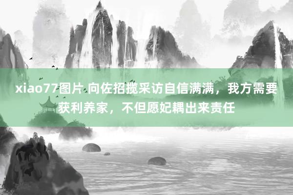 xiao77图片 向佐招揽采访自信满满，我方需要获利养家，不但愿妃耦出来责任