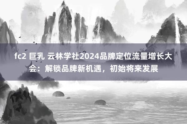 fc2 巨乳 云林学社2024品牌定位流量增长大会：解锁品牌新机遇，初始将来发展