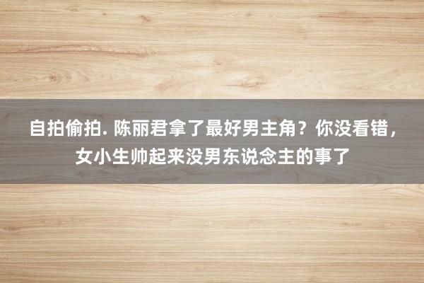 自拍偷拍. 陈丽君拿了最好男主角？你没看错，女小生帅起来没男东说念主的事了