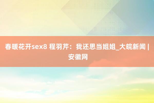 春暖花开sex8 程羽芹：我还思当姐姐_大皖新闻 | 安徽网