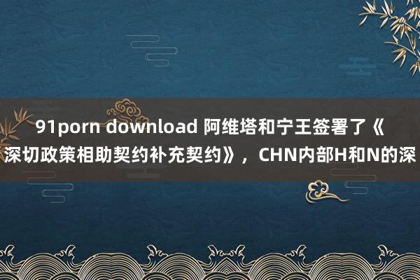 91porn download 阿维塔和宁王签署了《深切政策相助契约补充契约》，CHN内部H和N的深