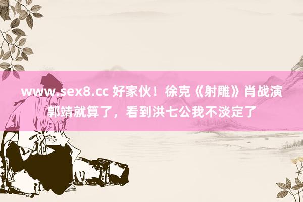 www.sex8.cc 好家伙！徐克《射雕》肖战演郭靖就算了，看到洪七公我不淡定了