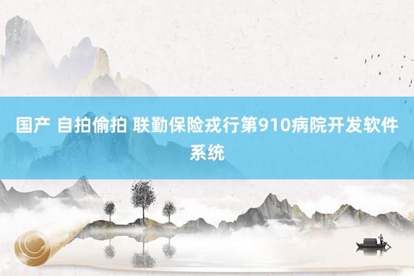 国产 自拍偷拍 联勤保险戎行第910病院开发软件系统