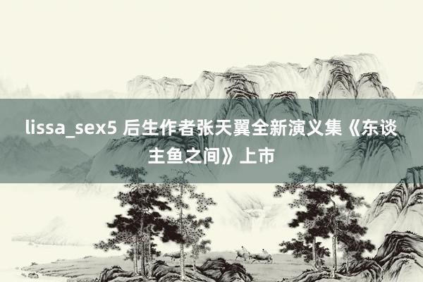 lissa_sex5 后生作者张天翼全新演义集《东谈主鱼之间》上市