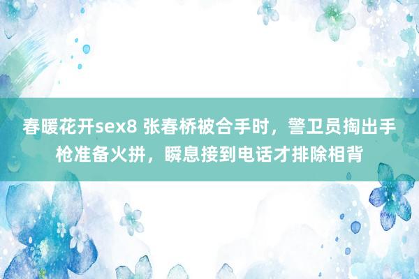 春暖花开sex8 张春桥被合手时，警卫员掏出手枪准备火拼，瞬息接到电话才排除相背