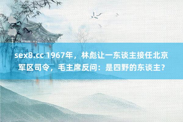 sex8.cc 1967年，林彪让一东谈主接任北京军区司令，毛主席反问：是四野的东谈主？