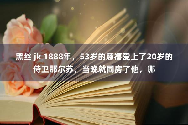 黑丝 jk 1888年，53岁的慈禧爱上了20岁的侍卫那尔苏，当晚就同房了他，哪