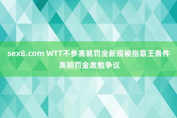 sex8.com WTT不参赛就罚金新规被指霸王条件 高额罚金激勉争议