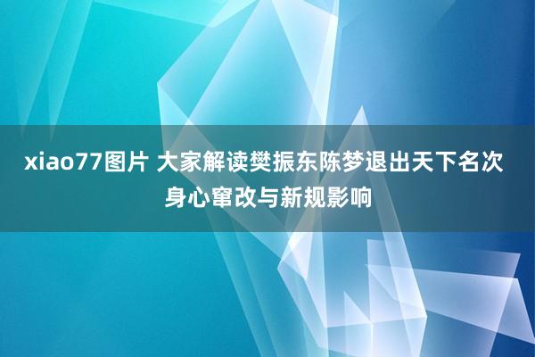 xiao77图片 大家解读樊振东陈梦退出天下名次 身心窜改与新规影响