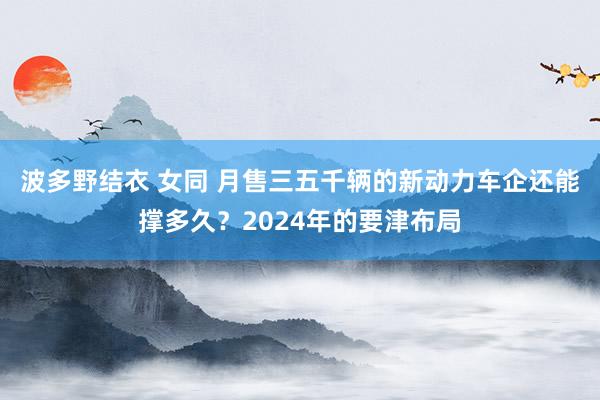 波多野结衣 女同 月售三五千辆的新动力车企还能撑多久？2024年的要津布局