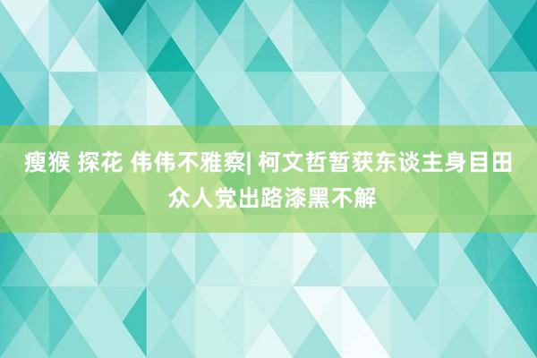 瘦猴 探花 伟伟不雅察| 柯文哲暂获东谈主身目田 众人党出路漆黑不解